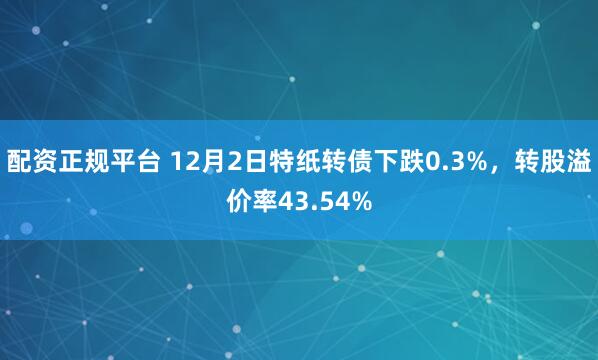 配资正规平台 12月2日特纸转债下跌0.3%，转股溢价率43.54%