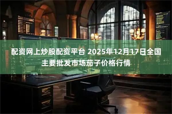 配资网上炒股配资平台 2025年12月17日全国主要批发市场茄子价格行情
